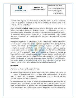 MANUAL DE 
PROCEDIMIENTOS 
Revisado por: John Pérez 
FECHA: Septiembre de 2014 
Autores: Johan huertas 
Cristian Castro 
Richar Castañeda 
enfriamiento, si gusta puede remover las tarjetas como la RAM y limpiarla, pero hay que tener cuidado de no dañar ni la tarjeta al removerla, ni los pines al volverla a insertar. 
Si va a limpiar la tarjeta madre puede quitarla del chasis, pero primero es necesario remover todas las demás tarjetas y componentes que tenga, luego se prosigue a limpiarla con un trapito ligeramente húmedo. El monitor se puede limpiar usando un líquido limpia cristales y tallando con un trapo húmedo, también limpie las rejillas de atrás porque son el principal medio de ventilación. 
Otra parte importante es la fuente de poder, si no se limpia adecuadamente puede llegar a sobre calentarse y explotar, dejando inútil su computadora, para limpiarla primero quítela de la máquina y remueva la cubierta, con aire comprimido soplete el interior para remover el polvo y verifique que los cables estén en buen estado y bien conectados. Por último el teclado, aunque no es un dispositivo que puede ocasionar fallas en el equipo, es importante tenerlo limpio para que pueda trabajar a gusto con él, para ello voltee y sacuda para que se salgan toda la basura que hay entre las teclas o bien puede usar aire comprimido para soplar. También es posible quitar las teclas, pero es recomendable evitar este proceso si no se tiene experiencia o conocimientos sobre el procedimiento correcto. 
SOFTWARE 
Mantenimiento preventivo del software. 
El mantenimiento preventivo de software es el proceso por el cual se mejora y optimiza el software que se ha instalado, este mantenimiento se realiza para la prevención de posibles problemas que puedan llegar a surgir a medida que se utiliza el computador. 
La principal razón por la que se realiza este mantenimiento, en estos días es el análisis en busca de virus, ya que estos; los “Virus” son programas nocivos para el computador, ya que causan una inestabilidad en el sistema, bajas en el rendimiento del computador, pérdida de productividad, cortes en los  