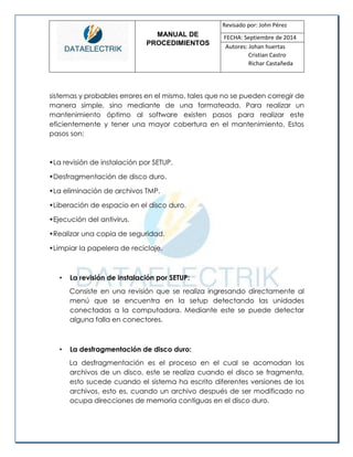 MANUAL DE 
PROCEDIMIENTOS 
Revisado por: John Pérez 
FECHA: Septiembre de 2014 
Autores: Johan huertas 
Cristian Castro 
Richar Castañeda 
sistemas y probables errores en el mismo, tales que no se pueden corregir de manera simple, sino mediante de una formateada. Para realizar un mantenimiento óptimo al software existen pasos para realizar este eficientemente y tener una mayor cobertura en el mantenimiento. Estos pasos son: 
•La revisión de instalación por SETUP. 
•Desfragmentación de disco duro. 
•La eliminación de archivos TMP. 
•Liberación de espacio en el disco duro. 
•Ejecución del antivirus. 
•Realizar una copia de seguridad. 
•Limpiar la papelera de reciclaje. 
• La revisión de instalación por SETUP: 
Consiste en una revisión que se realiza ingresando directamente al menú que se encuentra en la setup detectando las unidades conectadas a la computadora. Mediante este se puede detectar alguna falla en conectores. 
• La desfragmentación de disco duro: 
La desfragmentación es el proceso en el cual se acomodan los archivos de un disco, este se realiza cuando el disco se fragmenta, esto sucede cuando el sistema ha escrito diferentes versiones de los archivos, esto es, cuando un archivo después de ser modificado no ocupa direcciones de memoria contiguas en el disco duro.  