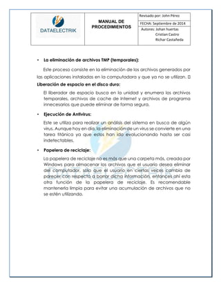 MANUAL DE 
PROCEDIMIENTOS 
Revisado por: John Pérez 
FECHA: Septiembre de 2014 
Autores: Johan huertas 
Cristian Castro 
Richar Castañeda 
• La eliminación de archivos TMP (temporales): 
Este proceso consiste en la eliminación de los archivos generados por las aplicaciones instaladas en la computadora y que ya no se utilizan. Liberación de espacio en el disco duro: 
El liberador de espacio busca en la unidad y enumera los archivos temporales, archivos de cache de Internet y archivos de programa innecesarios que puede eliminar de forma segura. 
• Ejecución de Antivirus: 
Este se utiliza para realizar un análisis del sistema en busca de algún virus. Aunque hoy en día, la eliminación de un virus se convierte en una tarea titánica ya que estos han ido evolucionando hasta ser casi indetectables. 
• Papelera de reciclaje: 
La papelera de reciclaje no es más que una carpeta más, creada por Windows para almacenar los archivos que el usuario desea eliminar del computador, solo que el usuario en ciertas veces cambia de parecer con respecto a borrar dicha información, entonces ahí esta otra función de la papelera de reciclaje. Es recomendable mantenerla limpia para evitar una acumulación de archivos que no se estén utilizando. 
 