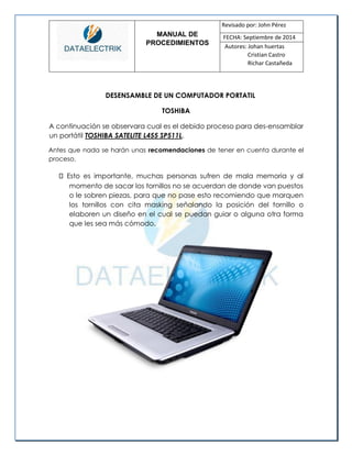 MANUAL DE 
PROCEDIMIENTOS 
Revisado por: John Pérez 
FECHA: Septiembre de 2014 
Autores: Johan huertas 
Cristian Castro 
Richar Castañeda 
DESENSAMBLE DE UN COMPUTADOR PORTATIL 
TOSHIBA 
A continuación se observara cual es el debido proceso para des-ensamblar un portátil TOSHIBA SATELITE L455 SP511L. 
Antes que nada se harán unas recomendaciones de tener en cuenta durante el proceso. Esto es importante, muchas personas sufren de mala memoria y al momento de sacar los tornillos no se acuerdan de donde van puestos o le sobren piezas, para que no pase esto recomiendo que marquen los tornillos con cita masking señalando la posición del tornillo o elaboren un diseño en el cual se puedan guiar o alguna otra forma que les sea más cómodo. 
 