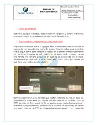 MANUAL DE 
PROCEDIMIENTOS 
Revisado por: John Pérez 
FECHA: Septiembre de 2014 
Autores: Johan huertas 
Cristian Castro 
Richar Castañeda 
1. Antes de empezar 
Debemos apagar la laptop, desconectar el cargador y extraer la batería, esto es para que no quede energizada y se dañe la laptop. 
2. Sacando RAM, Tarjeta de Red y Lector de DVD 
Si queremos cambiar, sacar o agregar RAM, o quizás remover o cambiar la tarjeta de red solo damos vuelta la laptop (posarlo sobre una superficie suave, algún paño, para no rayar la tapa) y en la parte central encontramos una tapita rectangular, al lado del compartimiento de la batería, con un solo tornillo de tamaño pequeño el cual no se desprende de la tapa, simplemente se destornilla y se tira con fuerza hacia arriba (sin miedo) ya que tiene unos calzos que la sujetan. 
Dentro encontraremos los tornillos que sujetan la tarjeta de red, es cosa de destornillarlos y extraerla, (no olvidar de desconectar la antena). Para la RAM es cosa de tirar suavemente las patitas color clarito hacia afuera y extraerla cuidadosamente, además en esta zona se encuentra el tornillo que sujeta el lector de DVD, es el borde izquierdo sujetado a una pequeña  