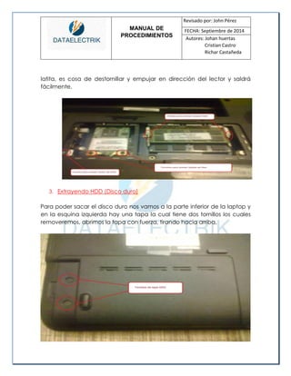 MANUAL DE 
PROCEDIMIENTOS 
Revisado por: John Pérez 
FECHA: Septiembre de 2014 
Autores: Johan huertas 
Cristian Castro 
Richar Castañeda 
latita, es cosa de destornillar y empujar en dirección del lector y saldrá fácilmente. 
3. Extrayendo HDD (Disco duro) 
Para poder sacar el disco duro nos vamos a la parte inferior de la laptop y en la esquina izquierda hay una tapa la cual tiene dos tornillos los cuales removeremos, abrimos la tapa con fuerza, tirando hacia arriba. 
 