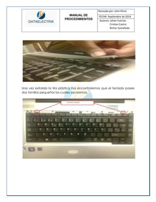 MANUAL DE 
PROCEDIMIENTOS 
Revisado por: John Pérez 
FECHA: Septiembre de 2014 
Autores: Johan huertas 
Cristian Castro 
Richar Castañeda 
Una vez extraída la tira plástica nos encontraremos que el teclado posee dos tornillos pequeños los cuales sacaremos. 
 