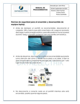 MANUAL DE 
PROCEDIMIENTOS 
Revisado por: John Pérez 
FECHA: Septiembre de 2014 
Autores: Johan huertas 
Cristian Castro 
Richar Castañeda 
Normas de seguridad para el ensamble y desensamble de equipos laptop. 
 Antes de destapar un portátil, es recomendable, desconectar el cargador, USB y todo lo que esté conectado a él. Luego es necesario descargar nuestra energía estática, para ello podemos tocar la pared durante 15seg, o también podemos usar una manilla anti estática. 
 Antes de desarmar, desconectar o quitar es recomendable que preste suma atención del cómo y dónde iba la pieza o el cable, si bien la gran mayoría del os componentes encajan de 1 sola forma y en 1 solo lugar no en todos los casos es así. 
 No desconecte o conecte nada en al portátil mientras este está encendido, podría quemar alguna pieza.  