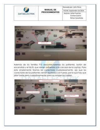 MANUAL DE 
PROCEDIMIENTOS 
Revisado por: John Pérez 
FECHA: Septiembre de 2014 
Autores: Johan huertas 
Cristian Castro 
Richar Castañeda 
Además de los tornillos F10 desconectaremos los parlantes, botón de encendido y el táctil, que vienen adheridos a la carcasa de la Laptop. Para esto simplemente tiramos los conectores cuidadosamente, ojo que los conectores de los parlantes vienen ajustados con fuerza, por lo que hay que jalar fuerte pero cuidadosamente para no romper los cables. 
 