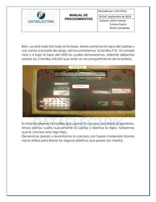 MANUAL DE 
PROCEDIMIENTOS 
Revisado por: John Pérez 
FECHA: Septiembre de 2014 
Autores: Johan huertas 
Cristian Castro 
Richar Castañeda 
Bien, ya está todo listo bajo el teclado, ahora cerramos la tapa del Laptop y nos vamos a la parte de abajo, ahí encontraremos 16 tornillos F10, 12 a simple vista y 4 bajo la tapa del HDD los cuales removeremos. Además debemos extraer los 3 tornillos M3.5X3 que están en el compartimiento de la batería. 
En total tendremos 24 tornillos que sujetan la carcasa, recuerda no perderlos. 
Ahora damos vuelta nuevamente la Laptop y abrimos la tapa, notaremos que la carcasa esta algo floja. 
Generamos presión y levantamos la carcasa con fuerza moderada tirando hacia arriba para liberar los seguros plásticos que posee (sin miedo). 
 