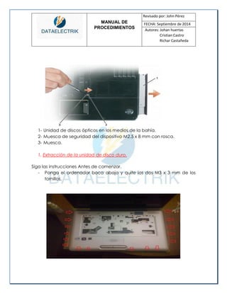 MANUAL DE 
PROCEDIMIENTOS 
Revisado por: John Pérez 
FECHA: Septiembre de 2014 
Autores: Johan huertas 
Cristian Castro 
Richar Castañeda 
1- Unidad de discos ópticos en los medios de la bahía. 
2- Muesca de seguridad del dispositivo M2.5 x 8 mm con rosca. 
3- Muesca. 
1. Extracción de la unidad de disco duro. 
Siga las instrucciones Antes de comenzar. 
- Ponga el ordenador boca abajo y quite los dos M3 x 3 mm de los tornillos. 
 