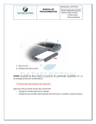 MANUAL DE 
PROCEDIMIENTOS 
Revisado por: John Pérez 
FECHA: Septiembre de 2014 
Autores: Johan huertas 
Cristian Castro 
Richar Castañeda 
1- M3 x 3 mm. 
2- Unidad de disco duro. 
AVISO: Cuando el disco duro no está en el ordenador, guárdela en un embalaje protector antiestático. 
2. Extracción del módulo de memoria. 
Siga las instrucciones Antes de comenzar. 
- Ponga el ordenador boca abajo. 
- Afloje los dos tornillos del módulo de memoria / módem y retire la tapa.  