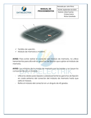 MANUAL DE 
PROCEDIMIENTOS 
Revisado por: John Pérez 
FECHA: Septiembre de 2014 
Autores: Johan huertas 
Cristian Castro 
Richar Castañeda 
 Tornillos de sujeción. 
 Módulo de memoria o módem. 
AVISO: Para evitar dañar el conector del módulo de memoria, no utilice herramientas para difundir los ganchos de fijación que sujetan el módulo de memoria. 
AVISO: Los módulos de la manija de memoria por los bordes y no toque los componentes en un módulo. 
- Utilice los dedos para Separe cuidadosamente los ganchos de fijación en cada extremo del conector del módulo de memoria hasta que salte el módulo. 
- Retire el módulo del conector en un ángulo de 45 grados. 
 