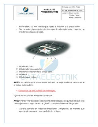 MANUAL DE 
PROCEDIMIENTOS 
Revisado por: John Pérez 
FECHA: Septiembre de 2014 
Autores: Johan huertas 
Cristian Castro 
Richar Castañeda 
- Retire el M2 x 3 mm tornillo que sujeta el módem a la placa base. 
- Tire de la lengüeta de tiro de desconectar el módem del conector de módem en la placa base. 
1- Módem tornillo. 
2- Módem lengüeta de tiro. 
3- Módem conector de la placa base. 
4- Módem. 
5- Módem por cable. 
AVISO: No desconecte el cable del módem de la placa base, desconecte el cable del módem. 
4. Extracción de la Cubierta de la bisagra. 
Siga las instrucciones Antes de comenzar. 
AVISO: Para evitar daños en la cubierta de la bisagra, asegúrese de que está bien sujeta en su lugar antes de girar la pantalla abierta a 180 grados. 
- Abra la pantalla en todas las direcciones (180 grados) de manera que quede plana contra la superficie de trabajo.  