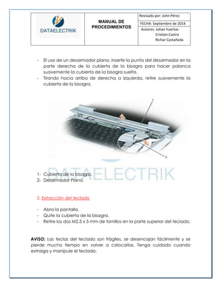 MANUAL DE 
PROCEDIMIENTOS 
Revisado por: John Pérez 
FECHA: Septiembre de 2014 
Autores: Johan huertas 
Cristian Castro 
Richar Castañeda 
- El uso de un desarmador plano, inserte la punta del desarmador en la parte derecha de la cubierta de la bisagra para hacer palanca suavemente la cubierta de la bisagra suelta. 
- Tirando hacia arriba de derecha a izquierda, retire suavemente la cubierta de la bisagra. 
1- Cubierta de la bisagra. 
2- Desarmador Plano. 
5. Extracción del teclado 
- Abra la pantalla. 
- Quite la cubierta de la bisagra. 
- Retire los dos M2.5 x 5 mm de tornillos en la parte superior del teclado. 
AVISO: Las teclas del teclado son frágiles, se desencajan fácilmente y se pierde mucho tiempo en volver a colocarlas. Tenga cuidado cuando extraiga y manipule el teclado. 
 