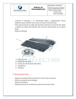 MANUAL DE 
PROCEDIMIENTOS 
Revisado por: John Pérez 
FECHA: Septiembre de 2014 
Autores: Johan huertas 
Cristian Castro 
Richar Castañeda 
- Levante el teclado y se mantenga arriba y ligeramente hacia adelante para facilitar el acceso al conector del teclado. 
- Para desconectar el cable del teclado, levante el conector de cierre y deslice el cable del teclado del conector del teclado en la placa base. 
- Retire el teclado. 
1- M2.5 x 5 mm. 
2- Cable del teclado. 
3- Conector del teclado del cierre. 
4- Lengüetas. 
5- Teclado. 
6. Remover Mini-Card. 
- Siga los procedimientos descritos en Antes de comenzar. 
- Quite la cubierta de la bisagra. 
- Saque el teclado. 
- Desconecte los dos cables de antena de la Mini-Card. 
 