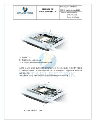 MANUAL DE 
PROCEDIMIENTOS 
Revisado por: John Pérez 
FECHA: Septiembre de 2014 
Autores: Johan huertas 
Cristian Castro 
Richar Castañeda 
1- Mini-Card. 
2- Cables de la antena. 
3- Conectores de antena de cable. 
- Suelte el Mini-Card pulsando las lengüetas metálicas de sujeción hacia la parte posterior de la computadora hasta que la tarjeta se levante ligeramente. 
- Levante el Mini-Card de su conector de la placa base. 
1- Conector de la placa.  