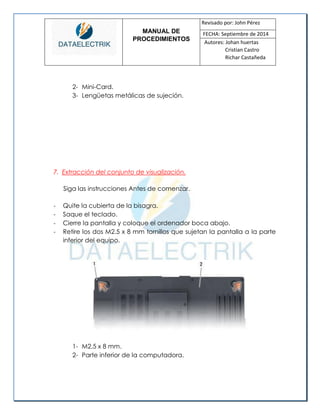 MANUAL DE 
PROCEDIMIENTOS 
Revisado por: John Pérez 
FECHA: Septiembre de 2014 
Autores: Johan huertas 
Cristian Castro 
Richar Castañeda 
2- Mini-Card. 
3- Lengüetas metálicas de sujeción. 
7. Extracción del conjunto de visualización. 
Siga las instrucciones Antes de comenzar. 
- Quite la cubierta de la bisagra. 
- Saque el teclado. 
- Cierre la pantalla y coloque el ordenador boca abajo. 
- Retire los dos M2.5 x 8 mm tornillos que sujetan la pantalla a la parte inferior del equipo. 
1- M2.5 x 8 mm. 
2- Parte inferior de la computadora. 
 