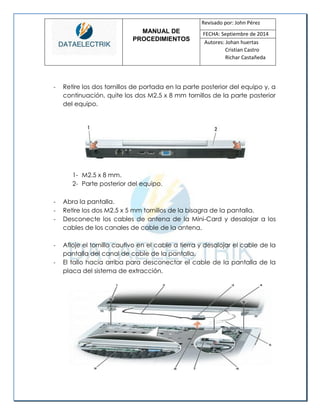 MANUAL DE 
PROCEDIMIENTOS 
Revisado por: John Pérez 
FECHA: Septiembre de 2014 
Autores: Johan huertas 
Cristian Castro 
Richar Castañeda 
- Retire los dos tornillos de portada en la parte posterior del equipo y, a continuación, quite los dos M2.5 x 8 mm tornillos de la parte posterior del equipo. 
1- M2.5 x 8 mm. 
2- Parte posterior del equipo. 
- Abra la pantalla. 
- Retire los dos M2.5 x 5 mm tornillos de la bisagra de la pantalla. 
- Desconecte los cables de antena de la Mini-Card y desalojar a los cables de los canales de cable de la antena. 
- Afloje el tornillo cautivo en el cable a tierra y desalojar el cable de la pantalla del canal de cable de la pantalla. 
- El tallo hacia arriba para desconectar el cable de la pantalla de la placa del sistema de extracción. 
 