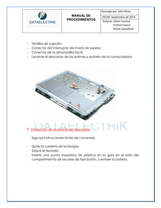 MANUAL DE 
PROCEDIMIENTOS 
Revisado por: John Pérez 
FECHA: Septiembre de 2014 
Autores: Johan huertas 
Cristian Castro 
Richar Castañeda 
- Tornillos de sujeción. 
- Conector del interruptor de modo de espera. 
- Conector de la almohadilla táctil. 
- Levante el descanso de las palmas y quitarlo de la computadora. 
9. Extracción de la batería de tipo botón. 
Siga las instrucciones Antes de comenzar. 
- Quite la cubierta de la bisagra. 
- Saque el teclado. 
- Inserte una punta trazadora de plástico en la guía en el lado del compartimiento de las pilas de tipo botón, y extraer la batería. 
 