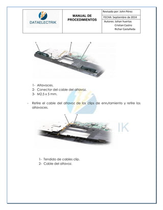 MANUAL DE 
PROCEDIMIENTOS 
Revisado por: John Pérez 
FECHA: Septiembre de 2014 
Autores: Johan huertas 
Cristian Castro 
Richar Castañeda 
1- Altavoces. 
2- Conector del cable del altavoz. 
3- M2.5 x 5 mm. 
- Retire el cable del altavoz de los clips de enrutamiento y retire los altavoces. 
1- Tendido de cables clip. 
2- Cable del altavoz. 
 