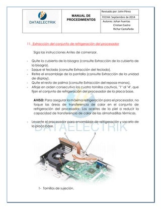 MANUAL DE 
PROCEDIMIENTOS 
Revisado por: John Pérez 
FECHA: Septiembre de 2014 
Autores: Johan huertas 
Cristian Castro 
Richar Castañeda 
11. Extracción del conjunto de refrigeración del procesador 
Siga las instrucciones Antes de comenzar. 
- Quite la cubierta de la bisagra (consulte Extracción de la cubierta de la bisagra). 
- Saque el teclado (consulte Extracción del teclado). 
- Retire el ensamblaje de la pantalla (consulte Extracción de la unidad de display). 
- Quite el resto de palma (consulte Extracción del reposa-manos). 
- Afloje en orden consecutivo los cuatro tornillos cautivos, "1" al "4", que fijan el conjunto de refrigeración del procesador de la placa base. 
AVISO: Para asegurar la máxima refrigeración para el procesador, no toque las áreas de transferencia de calor en el conjunto de refrigeración del procesador. Los aceites de la piel a reducir la capacidad de transferencia de calor de las almohadillas térmicas. 
- Levante el procesador para ensamblaje de refrigeración y sacarlo de la placa base. 
1- Tornillos de sujeción.  