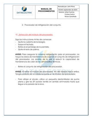 MANUAL DE 
PROCEDIMIENTOS 
Revisado por: John Pérez 
FECHA: Septiembre de 2014 
Autores: Johan huertas 
Cristian Castro 
Richar Castañeda 
2- Procesador de refrigeración del conjunto. 
12. Extracción del módulo del procesador. 
Siga las instrucciones Antes de comenzar. 
- Quite la cubierta de la bisagra. 
- Saque el teclado. 
- Retire el ensamblaje de la pantalla. 
- Quite el resto de palma. 
AVISO: Para asegurar la máxima refrigeración para el procesador, no toque las áreas de transferencia de calor en el conjunto de refrigeración del procesador. Los aceites de la piel a reducir la capacidad de transferencia de calor de las almohadillas térmicas. 
- Retire el conjunto de refrigeración del procesador. 
AVISO: Al retirar el módulo de procesador, tire del módulo hacia arriba. Tenga cuidado de no doblar las patas en el módulo del procesador. 
- Para aflojar el zócalo, utilice un pequeño destornillador de punta plana y gire los ZIF sockets tornillo en sentido anti-horario hasta que llegue a la parada de la leva. 
 