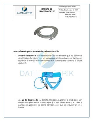 MANUAL DE 
PROCEDIMIENTOS 
Revisado por: John Pérez 
FECHA: Septiembre de 2014 
Autores: Johan huertas 
Cristian Castro 
Richar Castañeda 
Herramientas para ensamble y desensamble. 
• Pulsera antiestática: Esta elaborada con un material que no conduce electricidad, funciona con un pequeño metal que hace contacto con la piel de la mano y está conectado a un cable que se conecta al chasis de la PC. 
• Juego de desarmadores. (Estrella. Hexagonal, planos o cruz). Estos son empleados para retirar tornillos que fijan la tapa exterior que cubre y protege al gabinete, así como componentes que se encuentran en el interior.  