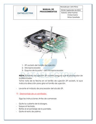 MANUAL DE 
PROCEDIMIENTOS 
Revisado por: John Pérez 
FECHA: Septiembre de 2014 
Autores: Johan huertas 
Cristian Castro 
Richar Castañeda 
1- ZIF sockets del tornillo de sujeción. 
2- Microprocesador. 
3- Esquina de la pata 1 del microprocesador. 
NOTA: El tornillo de sujeción ZIF sockets asegura que el procesador de la placa base. 
Tome nota de la flecha en el tornillo de sujeción ZIF sockets, lo que indica la dirección para girar el tornillo de sujeción. 
- Levante el módulo de procesador del zócalo ZIF. 
13. Desmontaje de un ventilador. 
Siga las instrucciones Antes de comenzar. 
- Quite la cubierta de la bisagra. 
- Saque el teclado. 
- Retire el ensamblaje de la pantalla. 
- Quite el resto de palma.  