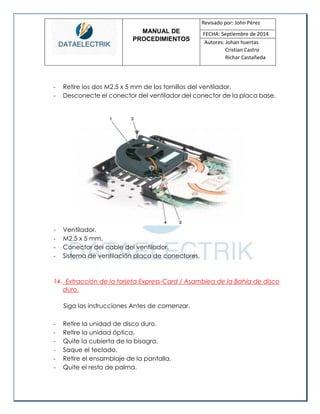 MANUAL DE 
PROCEDIMIENTOS 
Revisado por: John Pérez 
FECHA: Septiembre de 2014 
Autores: Johan huertas 
Cristian Castro 
Richar Castañeda 
- Retire los dos M2.5 x 5 mm de los tornillos del ventilador. 
- Desconecte el conector del ventilador del conector de la placa base. 
- Ventilador. 
- M2.5 x 5 mm. 
- Conector del cable del ventilador. 
- Sistema de ventilación placa de conectores. 
14. Extracción de la tarjeta Express-Card / Asamblea de la Bahía de disco duro. 
Siga las instrucciones Antes de comenzar. 
- Retire la unidad de disco duro. 
- Retire la unidad óptica. 
- Quite la cubierta de la bisagra. 
- Saque el teclado. 
- Retire el ensamblaje de la pantalla. 
- Quite el resto de palma.  