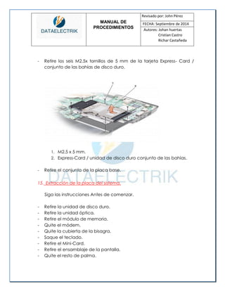 MANUAL DE 
PROCEDIMIENTOS 
Revisado por: John Pérez 
FECHA: Septiembre de 2014 
Autores: Johan huertas 
Cristian Castro 
Richar Castañeda 
- Retire los seis M2.5x tornillos de 5 mm de la tarjeta Express- Card / conjunto de las bahías de disco duro. 
1. M2.5 x 5 mm. 
2. Express-Card / unidad de disco duro conjunto de las bahías. 
- Retire el conjunto de la placa base. 
15. Extracción de la placa del sistema. 
Siga las instrucciones Antes de comenzar. 
- Retire la unidad de disco duro. 
- Retire la unidad óptica. 
- Retire el módulo de memoria. 
- Quite el módem. 
- Quite la cubierta de la bisagra. 
- Saque el teclado. 
- Retire el Mini-Card. 
- Retire el ensamblaje de la pantalla. 
- Quite el resto de palma. 
 