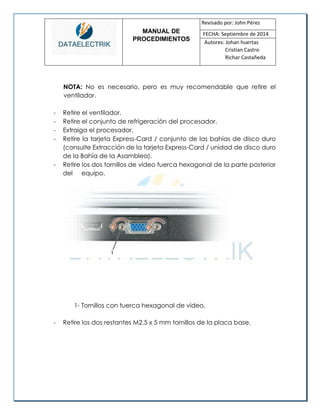 MANUAL DE 
PROCEDIMIENTOS 
Revisado por: John Pérez 
FECHA: Septiembre de 2014 
Autores: Johan huertas 
Cristian Castro 
Richar Castañeda 
NOTA: No es necesario, pero es muy recomendable que retire el ventilador. 
- Retire el ventilador. 
- Retire el conjunto de refrigeración del procesador. 
- Extraiga el procesador. 
- Retire la tarjeta Express-Card / conjunto de las bahías de disco duro (consulte Extracción de la tarjeta Express-Card / unidad de disco duro de la Bahía de la Asamblea). 
- Retire los dos tornillos de vídeo tuerca hexagonal de la parte posterior del equipo. 
1- Tornillos con tuerca hexagonal de vídeo. 
- Retire los dos restantes M2.5 x 5 mm tornillos de la placa base. 
 