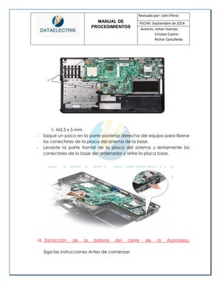 MANUAL DE 
PROCEDIMIENTOS 
Revisado por: John Pérez 
FECHA: Septiembre de 2014 
Autores: Johan huertas 
Cristian Castro 
Richar Castañeda 
1- M2.5 x 5 mm. 
- Saque un poco en la parte posterior derecha del equipo para liberar los conectores de la placa del sistema de la base. 
- Levante la parte frontal de la placa del sistema y lentamente los conectores de la base del ordenador y retire la placa base. 
16. Extracción de la batería del cierre de la Asamblea. 
Siga las instrucciones Antes de comenzar.  