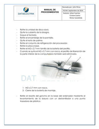 MANUAL DE 
PROCEDIMIENTOS 
Revisado por: John Pérez 
FECHA: Septiembre de 2014 
Autores: Johan huertas 
Cristian Castro 
Richar Castañeda 
- Retire la unidad de disco duro. 
- Quite la cubierta de la bisagra. 
- Saque el teclado. 
- Retire el ensamblaje de la pantalla. 
- Quite el resto de palma. 
- Retire el conjunto de refrigeración del procesador. 
- Retire la placa base. 
- Retire el M2 x 2,7 mm tornillo de la batería del pestillo. 
- Cuando se quita el M2 x 2.7 mm con rosca, el pestillo de liberación de la parte inferior de la computadora también será eliminado. 
1- M2 x 2.7 mm con rosca. 
2- Cierre de la batería de montaje. 
- Retire el resorte del gancho en la base del ordenador mediante el levantamiento de la basura con un destornillador o una punta trazadora de plástico. 
 