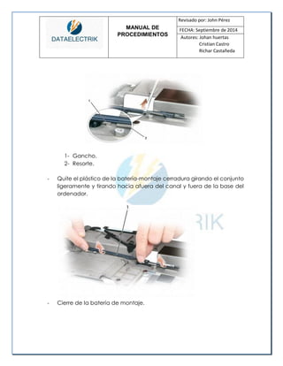MANUAL DE 
PROCEDIMIENTOS 
Revisado por: John Pérez 
FECHA: Septiembre de 2014 
Autores: Johan huertas 
Cristian Castro 
Richar Castañeda 
1- Gancho. 
2- Resorte. 
- Quite el plástico de la batería-montaje cerradura girando el conjunto ligeramente y tirando hacia afuera del canal y fuera de la base del ordenador. 
- Cierre de la batería de montaje. 
 