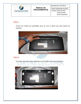 MANUAL DE 
PROCEDIMIENTOS 
Revisado por: John Pérez 
FECHA: Septiembre de 2014 
Autores: Johan huertas 
Cristian Castro 
Richar Castañeda 
Paso 1: 
Como en todos los portátiles que se van a abrir hay que quitar la batería. 
Paso 2: 
En cada esquina del portátil hay un tornillo hay que quitarlos: 
 