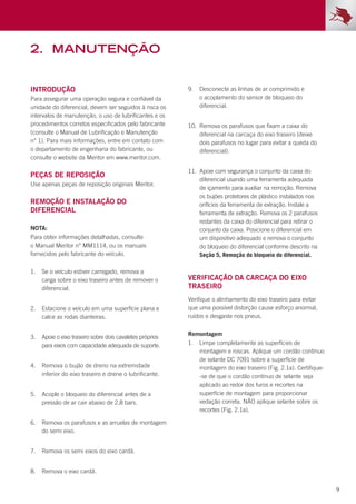 9
2.	manutenção
Introdução
Para assegurar uma operação segura e confiável da
unidade do diferencial, devem ser seguidos à risca os
intervalos de manutenção, o uso de lubrificantes e os
procedimentos corretos especificados pelo fabricante
(consulte o Manual de Lubrificação e Manutenção
n° 1). Para mais informações, entre em contato com
o departamento de engenharia do fabricante, ou
consulte o website da Meritor em www.meritor.com.
Peças de reposição
Use apenas peças de reposição originais Meritor.
Remoção e instalação do
diferencial
NOTA:
Para obter informações detalhadas, consulte
o Manual Meritor n° MM1114, ou os manuais
fornecidos pelo fabricante do veículo.
1.	 Se o veículo estiver carregado, remova a
carga sobre o eixo traseiro antes de remover o
diferencial.
2.	 Estacione o veículo em uma superfície plana e
calce as rodas dianteiras.
3.	 Apoie o eixo traseiro sobre dois cavaletes próprios
para eixos com capacidade adequada de suporte.
4.	 Remova o bujão de dreno na extremidade
inferior do eixo traseiro e drene o lubrificante.
5.	 Acople o bloqueio do diferencial antes de a
pressão de ar cair abaixo de 2,8 bars.
6.	 Remova os parafusos e as arruelas de montagem
do semi eixo.
7.	 Remova os semi eixos do eixo cardã.
8.	 Remova o eixo cardã.
VERIFICAÇÃO DA CARCAÇA DO EIXO
TRASEIRO
9.	 Desconecte as linhas de ar comprimido e
o acoplamento do sensor de bloqueio do
diferencial.
10.	 Remova os parafusos que fixam a caixa do
diferencial na carcaça do eixo traseiro (deixe
dois parafusos no lugar para evitar a queda do
diferencial).
11.	 Apoie com segurança o conjunto da caixa do
diferencial usando uma ferramenta adequada
de içamento para auxiliar na remoção. Remova
os bujões protetores de plástico instalados nos
orifícios da ferramenta de extração. Instale a
ferramenta de extração. Remova os 2 parafusos
restantes da caixa do diferencial para retirar o
conjunto da caixa. Posicione o diferencial em
um dispositivo adequado e remova o conjunto
do bloqueio do diferencial conforme descrito na
Seção 5, Remoção do bloqueio do diferencial.
Verifique o alinhamento do eixo traseiro para evitar
que uma possível distorção cause esforço anormal,
ruídos e desgaste nos pneus.
Remontagem
1.	 Limpe completamente as superfícies de
montagem e roscas. Aplique um cordão contínuo
de selante DC 7091 sobre a superfície de
montagem do eixo traseiro (Fig. 2.1a). Certifique-
-se de que o cordão contínuo de selante seja
aplicado ao redor dos furos e recortes na
superfície de montagem para proporcionar
vedação correta. NÃO aplique selante sobre os
recortes (Fig. 2.1a).
 