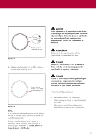10
Finalmente, certifique-se de que:
•	 Não haja vazamentos nas linhas de ar;
•	 O óleo lubrificante atende às especificações do
fabricante;
•	 A lâmpada de advertência do bloqueio do
diferencial na cabine funciona corretamente.
Figura 2.1a
Figura 2.1b
O descarte de óleo usado deve ser feita em
conformidade com a legislação em vigor.
Utilize apenas peças de reposição originais Meritor.
O uso de peças não originais pode afetar seriamente
o desempenho do diferencial. O uso de lubrificantes
não recomendados afetará negativamente o
desempenho e a vida útil dos componentes do
diferencial.
A remoção e o manuseio da caixa do diferencial
devem ser feitos com o uso dos equipamentos
especificados de içamento e transporte.
Durante as operações de desmontagem/montagem,
sempre acople o bloqueio do diferencial para
assegurar o alinhamento das seções entalhadas e
evitar flexão do garfo e danos aos entalhes.
ADVERTÊNCIA
CUIDADO
CUIDADO
CUIDADO
2.	 Aplique selante (Loctite 510 ou 549) em toda a
superfície da junta (Fig. 2.1b.).
NOTA:
A montagem do diferencial na carcaça deve ser feita
em até 15 minutos após a aplicação do selante nas
superfícies de contato.
Inverta a sequência de remoção e aperte os
parafusos, porcas e o bujão, de acordo com as
especificações detalhadas na Seção 6, Valores de
torque de aperto e lubrificação.
 