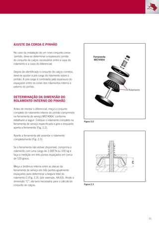 11
Ajuste da coroa e pinhão
No caso da instalação de um novo conjunto coroa-
-pinhão, deve-se determinar a espessura correta
do conjunto de calços necessários entre a capa do
rolamento e a caixa do diferencial.
Depois de identificado o conjunto de calços corretos,
deve-se ajustar a pré-carga do rolamento sobre o
pinhão. A pré-carga é controlada pela espessura do
espaçador entre os cones dos rolamentos interno e
externo do pinhão.
Determinação da dimensão do
rolamento interno do pinhão
Antes de montar o diferencial, meça o conjunto
completo do rolamento interno do pinhão comprimido
na ferramenta de serviço MST4904, conforme
detalhado a seguir. Coloque o rolamento completo na
ferramenta de serviço especificada e gire-o enquanto
aperta a ferramenta (Fig. 2.2).
Aperte a ferramenta até assentar o rolamento
completamente (Fig. 2.3).
Se a ferramenta não estiver disponível, comprima o
rolamento com uma carga de 1.000 N ou 100 kg e
faça a medição em três pontos espaçados em cerca
de 120 graus.
Meça a distância interna entre as placas da
ferramenta de serviço em três pontos igualmente
espaçados para determinar a largura total do
rolamento C (Fig. 2.3), (por exemplo, 44,63). Anote a
dimensão “C”; ela será necessária para o cálculo do
conjunto de calços.
Figura 2.2
Figura 2.3
 