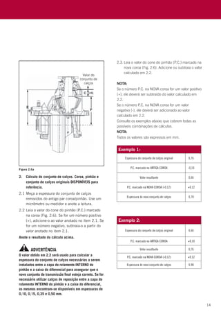 14
NOTA:
Se o número P.C. na NOVA coroa for um valor positivo
(+), ele deverá ser subtraído do valor calculado em
2.2.
Se o número P.C. na NOVA coroa for um valor
negativo (-), ele deverá ser adicionado ao valor
calculado em 2.2.
Consulte os exemplos abaixo que cobrem todas as
possíveis combinações de cálculos.
NOTA:
Todos os valores são expressos em mm.
O valor obtido em 2.2 será usado para calcular a
espessura do conjunto de calços necessários a serem
instalados entre a capa do rolamento INTERNO do
pinhão e a caixa do diferencial para assegurar que o
novo conjunto de transmissão final esteja correto. Se for
necessário utilizar calços de reposição entre a capa do
rolamento INTERNO do pinhão e a caixa do diferencial,
os mesmos encontram-se disponíveis em espessuras de
0,10, 0,15, 0,35 e 0,50 mm.
ADVERTÊNCIA
2.3.	Leia o valor do cone do pinhão (P.C.) marcado na
nova coroa (Fig. 2.6). Adicione ou subtraia o valor
calculado em 2.2.
2.	Cálculo do conjunto de calços. Coroa, pinhão e
conjunto de calços originais DISPONÍVEIS para
referência.
2.1	Meça a espessura do conjunto de calços
removidos do antigo par coroa/pinhão. Use um
micrômetro ou medidor e anote a leitura.
2.2	Leia o valor do cone do pinhão (P.C.) marcado
na coroa (Fig. 2.6). Se for um número positivo
(+), adicione-o ao valor anotado no item 2.1. Se
for um número negativo, subtraia-o a partir do
valor anotado no item 2.1.
Anote o resultado do cálculo acima.
Exemplo 1:
Espessura do conjunto de calços original 0,76
P.C. marcado na ANTIGA COROA -0,10
Valor resultante 0,66
P.C. marcado na NOVA COROA (-0,12) +0,12
Espessura do novo conjunto de calços 0,78
Exemplo 2:
Espessura do conjunto de calços original 0,66
P.C. marcado na ANTIGA COROA +0,10
Valor resultante 0,76
P.C. marcado na NOVA COROA (-0,12) +0,12
Espessura do novo conjunto de calços 0,98
Figura 2.6a
 