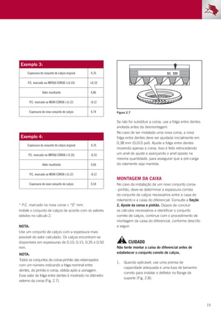 15
Exemplo 3:
Espessura do conjunto de calços original 0,76
P.C. marcado na ANTIGA COROA (+0,10) +0,10
Valor resultante 0,86
P.C. marcado na NOVA COROA (-0,12) -0,12
Espessura do novo conjunto de calços 0,74
Exemplo 4:
Espessura do conjunto de calços original 0,76
P.C. marcado na ANTIGA COROA (-0,10) -0,10
Valor resultante 0,66
P.C. marcado na NOVA COROA (-0,12) -0,12
Espessura do novo conjunto de calços 0,54
NOTA:
Use um conjunto de calços com a espessura mais
possível do valor calculado. Os calços encontram-se
disponíveis em espessuras de 0,10, 0,15, 0,35 e 0,50
mm.
* P.C. marcado na nova coroa = “0” mm.
Instale o conjunto de calços de acordo com os valores
obtidos no cálculo 2.
NOTA:
Todos os conjuntos da coroa-pinhão são estampados
com um número indicando a folga nominal entre
dentes, do pinhão e coroa, obtida após a usinagem.
Esse valor de folga entre dentes é mostrado no diâmetro
externo da coroa (Fig. 2.7).
1.	 Quando aplicável, use uma prensa de
capacidade adequada e uma luva de tamanho
correto para instalar o defletor no flange de
suporte (Fig. 2.8).
Montagem da caixa
No caso da instalação de um novo conjunto coroa-
-pinhão, deve-se determinar a espessura correta
do conjunto de calços necessários entre a capa do
rolamento e a caixa do diferencial. Consulte a Seção
2, Ajuste da coroa e pinhão. Depois de concluir
os cálculos necessários e identificar o conjunto
correto de calços, continue com o procedimento de
montagem da caixa do diferencial, conforme descrito
a seguir.
Se não for substituir a coroa, use a folga entre dentes
anotada antes da desmontagem.
No caso de ser instalada uma nova coroa, a nova
folga entre dentes deve ser ajustada inicialmente em
0,38 mm (0,015 pol). Ajuste a folga entre dentes
movendo apenas a coroa. Isso é feito retrocedendo
um anel de ajuste e avançando o anel oposto na
mesma quantidade, para assegurar que a pré-carga
do rolamento seja mantida.
Não tente montar a caixa do diferencial antes de
estabelecer o conjunto correto de calços.
Figura 2.7
CUIDADO
 