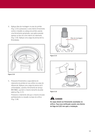 18
Figura 2.18
4.	 Aplique óleo de montagem no eixo do pinhão
(Fig. 2,15) e pressione o cone interno firmemente
contra o ressalto na cabeça do pinhão usando
uma ferramenta apropriada, que aplica pressão
apenas na face do cone interno do rolamento
(Fig. 2.16). Aplique uma carga de prensa de 6 a
8 toneladas.
5.	 Pressione firmemente a capa externa do
rolamento do pinhão em seu orifício na caixa do
diferencial. Aplique uma carga de prensa de 6
a 8 toneladas, usando a ferramenta de serviço
MST4802, que tem o mesmo tamanho da pista
externa (Fig. 2.17).
	 Pressione o rolamento até que o mesmo encaixe
perfeitamente no ressalto na base do orifício
(Fig. 2.18).
Figura 2.15
Figura 2.16
CUIDADO
As capas devem ser firmemente assentadas no
orifício. Faça essa verificação usando uma lâmina
de folga de 0,02 mm após a instalação.
 