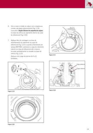19
Figura 2.19
Figura 2.20
Figura 2.21
Figura 2.22
6.	 Vire a caixa e instale os calços com a espessura
correta calculada anteriormente (Fig. 2.19),
(consulte a Seção Cálculo do conjunto de calços)
na base do orifício do rolamento interno da caixa
do diferencial (Fig. 2.20).
7.	 Aplique óleo de montagem na área de
assentamento do rolamento na caixa do
diferencial (Fig. 2.21) e usando a ferramenta de
serviço MST4901, pressione a capa do rolamento
interno na caixa do diferencial até o mesmo
encaixar perfeitamente no ressalto na base do
orifício (Fig. 2.22).
	 Aplique uma carga de prensa de 6 a 8
toneladas.
 