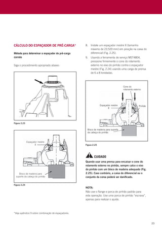 20
Figura 2.23
Figura 2.24
Figura 2.25
CUIDADO
Quando usar uma prensa para encaixar o cone do
rolamento externo no pinhão, sempre calce o eixo
do pinhão com um bloco de madeira adequado (Fig.
2.25). Caso contrário, a caixa do diferencial ou o
conjunto da coroa poderá ser danificado.
NOTA:
Não use o flange e porca de pinhão padrão para
esta operação. Use uma porca de pinhão “escrava”,
apenas para realizar o ajuste.
*Veja apêndice 9 sobre combinação de espaçadores.
8.	 Instale um espaçador mestre X (tamanho
máximo de 23,520 mm) em posição na caixa do
diferencial (Fig. 2.25).
9.	 Usando a ferramenta de serviço MST4804,
pressione firmemente o cone do rolamento
externo no eixo do pinhão contra o espaçador
mestre (Fig. 2.24) usando uma carga de prensa
de 6 a 8 toneladas.
Método para determinar o espaçador de pré-carga
correto
Siga o procedimento apropriado abaixo:
Cálculo do ESPAÇADOR DE PRÉ-CARGA*
 