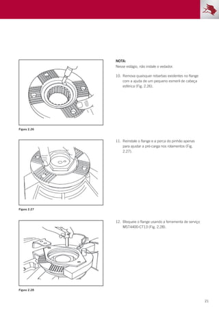 21
Figura 2.26
Figura 2.27
Figura 2.28
NOTA:
Nesse estágio, não instale o vedador.
10.	 Remova quaisquer rebarbas existentes no flange
com a ajuda de um pequeno esmeril de cabeça
esférica (Fig. 2.26).
11.	 Reinstale o flange e a porca do pinhão apenas
para ajustar a pré-carga nos rolamentos (Fig.
2.27).
12.	 Bloqueie o flange usando a ferramenta de serviço
MST4400-CT13 (Fig. 2.28).
 