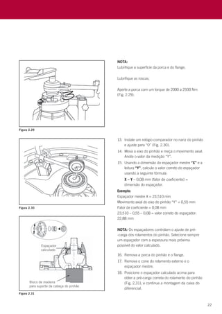 22
NOTA:
Lubrifique a superfície da porca e do flange;
Lubrifique as roscas;
Aperte a porca com um torque de 2000 a 2500 Nm
(Fig. 2.29).
NOTA: Os espaçadores controlam o ajuste de pré-
-carga dos rolamentos do pinhão. Selecione sempre
um espaçador com a espessura mais próxima
possível do valor calculado.
13.	 Instale um relógio comparador no nariz do pinhão
e ajuste para “0” (Fig. 2.30).
14.	 Mova o eixo do pinhão e meça o movimento axial.
Anote o valor da medição “Y”.
15.	 Usando a dimensão do espaçador mestre “X” e a
leitura “Y”, calcule o valor correto do espaçador
usando a seguinte fórmula:
	 X – Y – 0,08 mm (fator de coeficiente) =
dimensão do espaçador.
Exemplo:
Espaçador mestre X = 23,510 mm
Movimento axial do eixo do pinhão “Y” = 0,55 mm
Fator de coeficiente = 0,08 mm
23,510 – 0,55 – 0,08 = valor correto do espaçador:
22,88 mm
16.	 Remova a porca do pinhão e o flange.
17.	 Remova o cone do rolamento externo e o
espaçador mestre.
18.	 Posicione o espaçador calculado acima para
obter a pré-carga correta do rolamento do pinhão
(Fig. 2.31), e continue a montagem da caixa do
diferencial.
Figura 2.29
Figura 2.30
Figura 2.31
 