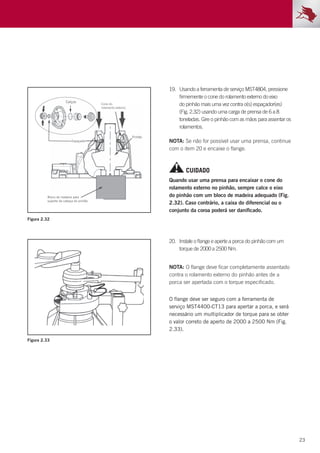 23
NOTA: Se não for possível usar uma prensa, continue
com o item 20 e encaixe o flange.
NOTA: O flange deve ficar completamente assentado
contra o rolamento externo do pinhão antes de a
porca ser apertada com o torque especificado.
19.	 Usando a ferramenta de serviço MST4804, pressione
firmemente o cone do rolamento externo do eixo
do pinhão mais uma vez contra o(s) espaçador(es)
(Fig. 2.32) usando uma carga de prensa de 6 a 8
toneladas. Gire o pinhão com as mãos para assentar os
rolamentos.
20.	 Instale o flange e aperte a porca do pinhão com um
torque de 2000 a 2500 Nm.
Figura 2.32
Figura 2.33
CUIDADO
Quando usar uma prensa para encaixar o cone do
rolamento externo no pinhão, sempre calce o eixo
do pinhão com um bloco de madeira adequado (Fig.
2.32). Caso contrário, a caixa do diferencial ou o
conjunto da coroa poderá ser danificado.
O flange deve ser seguro com a ferramenta de
serviço MST4400-CT13 para apertar a porca, e será
necessário um multiplicador de torque para se obter
o valor correto de aperto de 2000 a 2500 Nm (Fig.
2.33).
 
