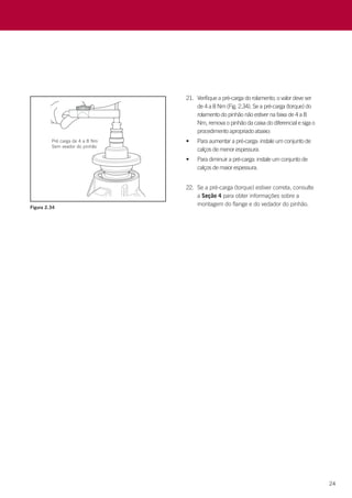 24
Figura 2.34
21.	 Verifique a pré-carga do rolamento; o valor deve ser
de 4 a 8 Nm (Fig. 2.34). Se a pré-carga (torque) do
rolamento do pinhão não estiver na faixa de 4 a 8
Nm, remova o pinhão da caixa do diferencial e siga o
procedimento apropriado abaixo:
•	 Para aumentar a pré-carga: instale um conjunto de
calços de menor espessura.
•	 Para diminuir a pré-carga: instale um conjunto de
calços de maior espessura.
22.	 Se a pré-carga (torque) estiver correta, consulte
a Seção 4 para obter informações sobre a
montagem do flange e do vedador do pinhão.
 