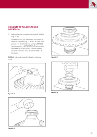 25
Figura 2.35
Figura 2.36
Figura 2.37
Figura 2.38
Conjunto de rolamentos do
diferencial
1.	 Aplique óleo de montagem na caixa de satélites
(Fig. 2.35).
	 Instale os cones dos rolamentos em ambos os
lados do conjunto (Figs. 2.36 a 2.38) Use uma
prensa e as ferramentas de serviço MST4903
(lado esquerdo) e MST4707-CT47 (lado direito).
Pressione os cones perfeita e firmemente no
conjunto com uma força de prensa de 6 a 8
toneladas.
NOTA: O rolamento maior é instalado no lado da
coroa.
 