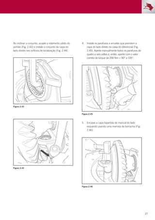 27
Ao inclinar o conjunto, acople o rolamento piloto do
pinhão (Fig. 2.43) e instale o conjunto da capa do
lado direito nos orifícios de localização (Fig. 2.44).
4.	 Instale os parafusos e arruelas que prendem a
capa do lado direito na caixa do diferencial (Fig.
2.45). Aperte manualmente todos os parafusos de
quatro a seis voltas e, então, aperte com o valor
correto de torque de 200 Nm + 90° a 105°.
5.	 Encaixe a capa bipartida de mancal do lado
esquerdo usando uma marreta de borracha (Fig.
2.46).
Figura 2.43
Figura 2.45
Figura 2.46
Figura 2.44
 