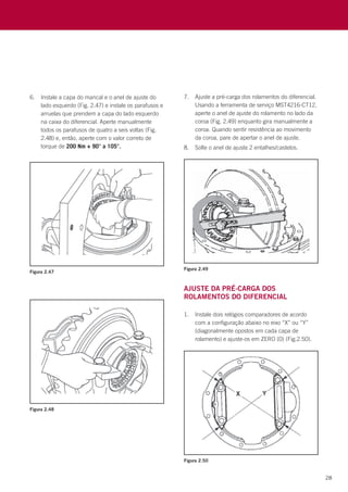 28
Ajuste da pré-carga dos
rolamentos do diferencial
1.	 Instale dois relógios comparadores de acordo
com a configuração abaixo no eixo “X” ou “Y”
(diagonalmente opostos em cada capa de
rolamento) e ajuste-os em ZERO (0) (Fig.2.50).
6.	 Instale a capa do mancal e o anel de ajuste do
lado esquerdo (Fig. 2.47) e instale os parafusos e
arruelas que prendem a capa do lado esquerdo
na caixa do diferencial. Aperte manualmente
todos os parafusos de quatro a seis voltas (Fig.
2.48) e, então, aperte com o valor correto de
torque de 200 Nm + 90° a 105°.
7.	 Ajuste a pré-carga dos rolamentos do diferencial.
Usando a ferramenta de serviço MST4216-CT12,
aperte o anel de ajuste do rolamento no lado da
coroa (Fig. 2.49) enquanto gira manualmente a
coroa. Quando sentir resistência ao movimento
da coroa, pare de apertar o anel de ajuste.
8.	 Solte o anel de ajuste 2 entalhes/castelos.
Figura 2.47
Figura 2.49
Figura 2.48
Figura 2.50
 
