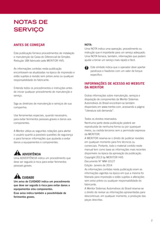 2
notas de
serviço
Antes de Começar
Esta publicação fornece procedimentos de instalação
e manutenção da Caixa do Diferencial de Simples
Redução 18X fabricado pela MERITOR HVS.
As informações contidas nesta publicação
encontravam-se atualizadas na época de impressão e
estão sujeitas à revisão sem prévio aviso ou qualquer
responsabilidade do fabricante.
Entenda todos os procedimentos e instruções antes
de iniciar qualquer procedimento de manutenção e
serviço.
Siga as diretrizes de manutenção e serviços de sua
companhia.
Use ferramentas especiais, quando necessário,
para evitar ferimentos pessoais graves e danos aos
componentes.
A Meritor utiliza as seguintes notações para alertar
o usuário quanto a possíveis questões de segurança
e para fornecer informações que ajudarão a evitar
danos a equipamentos e componentes.
Informações de acesso ao website
da Meritor
Outras informações sobre manutenção, serviços e
disposição de componentes da Meritor Sistemas
Automotivos do Brasil encontram-se também
disponíveis em www.meritor.com, acessando a página
“Literatura sob demanda”.
Uma ADVERTÊNCIA indica um procedimento que
deve ser seguido à risca para evitar ferimentos
pessoais graves.
NOTA:
Uma NOTA indica uma operação, procedimento ou
instrução que é importante para um serviço adequado.
Uma NOTA fornece, também, informações que podem
ajudar a tornar um serviço mais rápido e fácil.
Um aviso de CUIDADO indica um procedimento
que deve ser seguido à risca para evitar danos a
equipamentos e/ou componentes.
Esse aviso indica também a possibilidade de
ferimentos graves.
	 Este símbolo indica que o operador deve apertar
parafusos e fixadores com um valor de torque
específico.
ADVERTÊNCIA
CUIDADO
Todos os direitos reservados.
Nenhuma parte desta publicação poderá ser
reproduzida de nenhuma forma ou por quaisquer
meios, ou cedida terceiros sem a permissão expressa
da MERITOR.
A MERITOR reserva-se o direito de publicar revisões
em qualquer momento para fins técnicos ou
comerciais. Portanto, todo o material contido neste
manual tem como base as informações mais recentes
disponíveis na época da aprovação da publicação.
Copyright 2013 by MERITOR HVS
Documento N° MM-10127
Edição: Janeiro de 2014
As informações contidas nesta publicação eram as
informações vigentes na época em que a mesma foi
liberada para impressão e estão sujeitas a alterações
sem aviso prévio ou qualquer responsabilidade do
fabricante.
A Meritor Sistemas Automotivos do Brasil reserva-se
o direito de revisar as informações apresentadas para
descontinuar, em qualquer momento, a produção das
peças descritas.
 