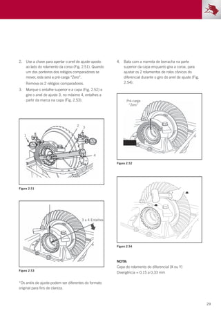29
*Os anéis de ajuste podem ser diferentes do formato
original para fins de clareza.
2.	 Use a chave para apertar o anel de ajuste oposto
ao lado do rolamento da coroa (Fig. 2.51). Quando
um dos ponteiros dos relógios comparadores se
mover, esta será a pré-carga “Zero”.
	 Remova os 2 relógios comparadores.
3.	 Marque o entalhe superior e a capa (Fig. 2.52) e
gire o anel de ajuste 3, no máximo 4, entalhes a
partir da marca na capa (Fig. 2.53).
4.	 Bata com a marreta de borracha na parte
superior da capa enquanto gira a coroa, para
ajustar os 2 rolamentos de rolos cônicos do
diferencial durante o giro do anel de ajuste (Fig.
2.54).
Figura 2.53
Figura 2.51
Figura 2.52
Figura 2.54
NOTA:
Capa do rolamento do diferencial (X ou Y)
Divergência = 0,15 a 0,33 mm
 
