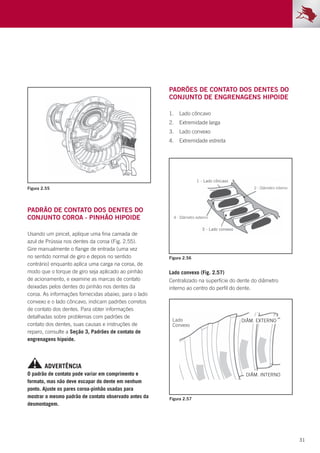 31
Figura 2.55
Figura 2.56
Figura 2.57
Padrão de contato dos dentes do
conjunto coroa - pinhão hipoide
Usando um pincel, aplique uma fina camada de
azul de Prússia nos dentes da coroa (Fig. 2.55).
Gire manualmente o flange de entrada (uma vez
no sentido normal de giro e depois no sentido
contrário) enquanto aplica uma carga na coroa, de
modo que o torque de giro seja aplicado ao pinhão
de acionamento, e examine as marcas de contato
deixadas pelos dentes do pinhão nos dentes da
coroa. As informações fornecidas abaixo, para o lado
convexo e o lado côncavo, indicam padrões corretos
de contato dos dentes. Para obter informações
detalhadas sobre problemas com padrões de
contato dos dentes, suas causas e instruções de
reparo, consulte a Seção 3, Padrões de contato de
engrenagens hipoide.
Lado convexo (Fig. 2.57)
Centralizado na superfície do dente do diâmetro
interno ao centro do perfil do dente.
Padrões de contato dos dentes do
conjunto de engrenagens hipoide
1.	 Lado côncavo
2.	 Extremidade larga
3.	 Lado convexo
4.	 Extremidade estreita
O padrão de contato pode variar em comprimento e
formato, mas não deve escapar do dente em nenhum
ponto. Ajuste os pares coroa-pinhão usadas para
mostrar o mesmo padrão de contato observado antes da
desmontagem.
ADVERTÊNCIA
 